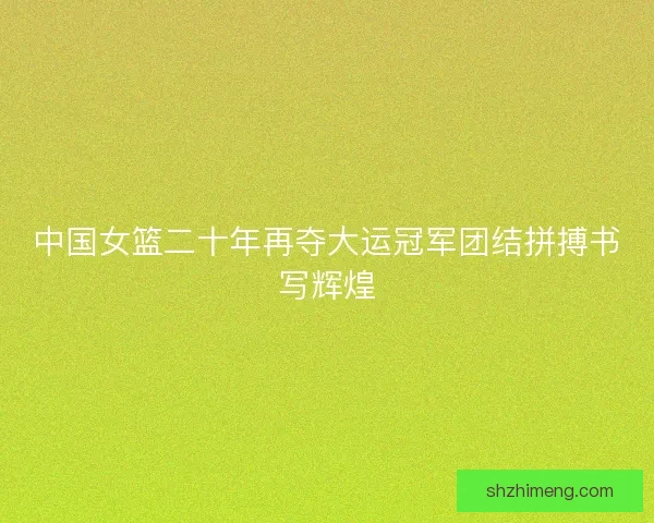 中国女篮二十年再夺大运冠军团结拼搏书写辉煌