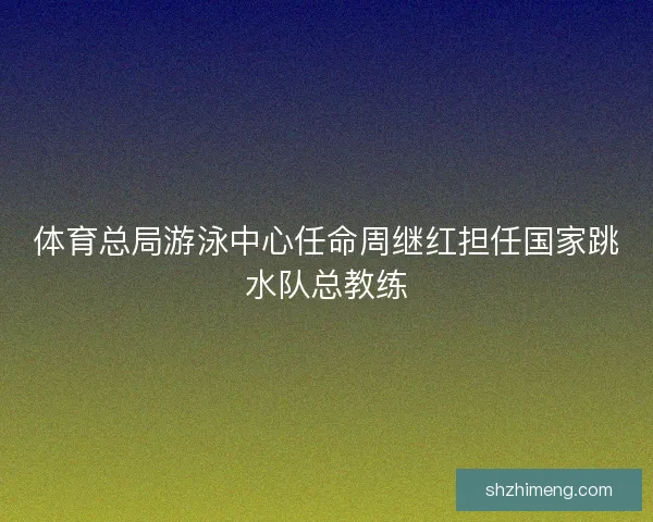 体育总局游泳中心任命周继红担任国家跳水队总教练